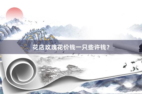 花店玫瑰花价钱一只些许钱？